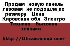 Продам, новую панель газовая, не подошла по размеру › Цена ­ 9 990 - Кировская обл. Электро-Техника » Бытовая техника   